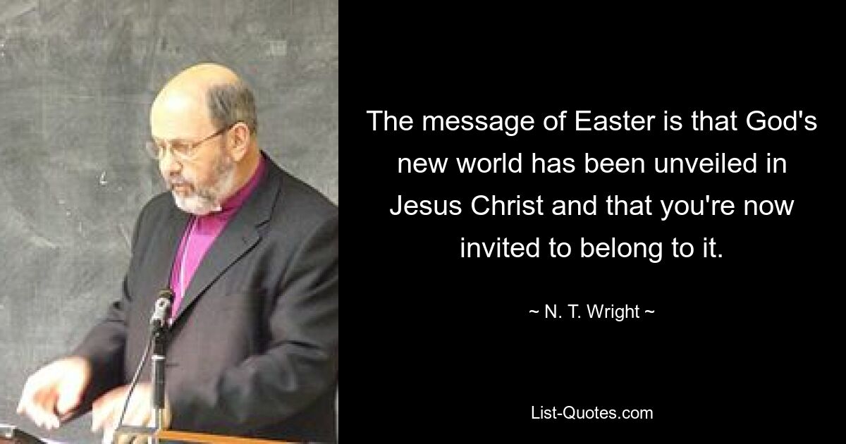 The message of Easter is that God's new world has been unveiled in Jesus Christ and that you're now invited to belong to it. — © N. T. Wright