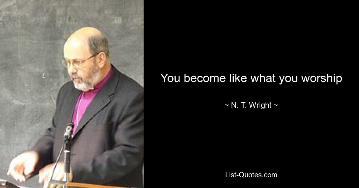 You become like what you worship — © N. T. Wright