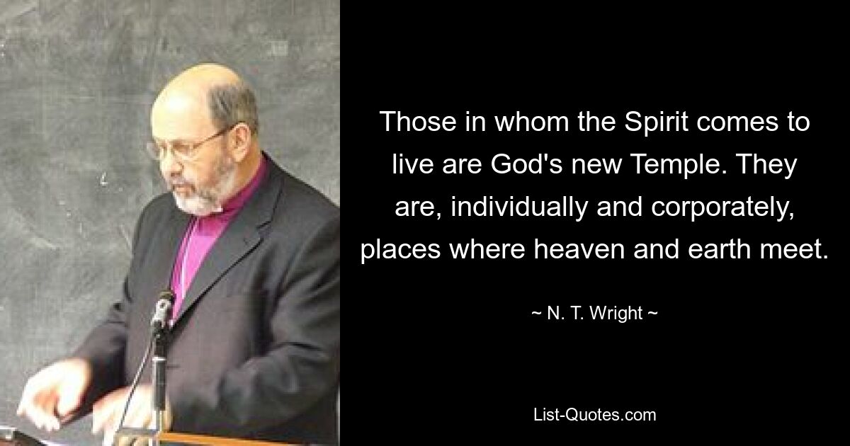 Those in whom the Spirit comes to live are God's new Temple. They are, individually and corporately, places where heaven and earth meet. — © N. T. Wright