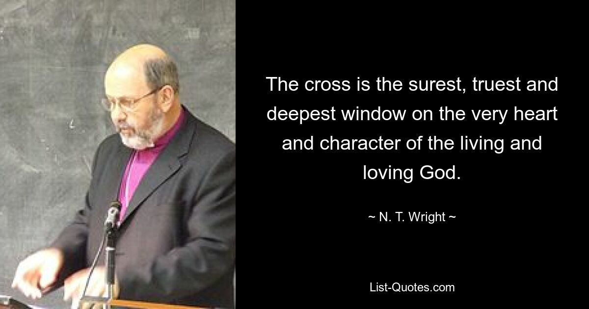 The cross is the surest, truest and deepest window on the very heart and character of the living and loving God. — © N. T. Wright