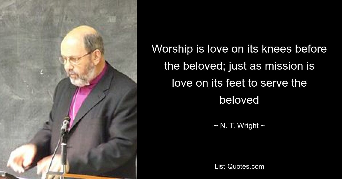 Worship is love on its knees before the beloved; just as mission is love on its feet to serve the beloved — © N. T. Wright