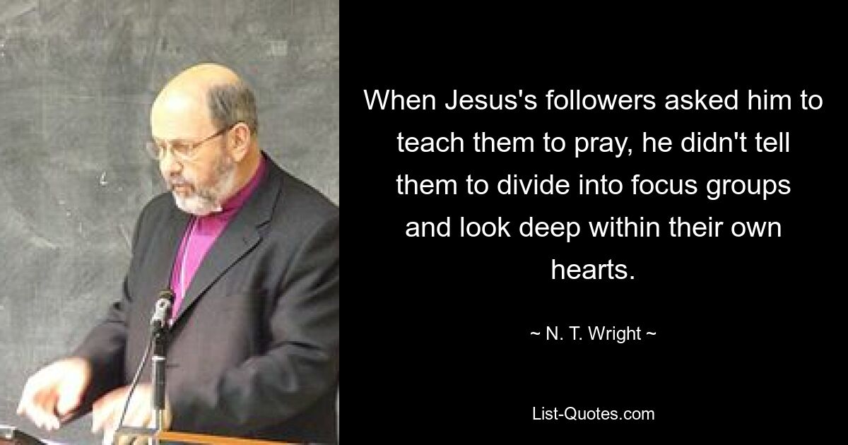 When Jesus's followers asked him to teach them to pray, he didn't tell them to divide into focus groups and look deep within their own hearts. — © N. T. Wright