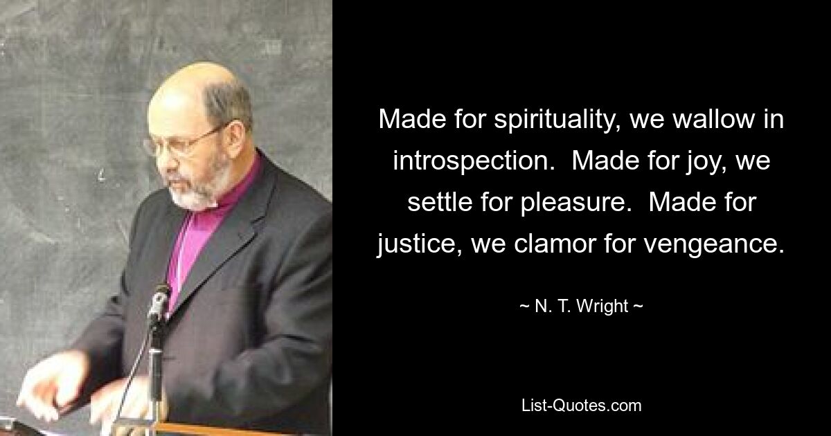 Made for spirituality, we wallow in introspection.  Made for joy, we settle for pleasure.  Made for justice, we clamor for vengeance. — © N. T. Wright