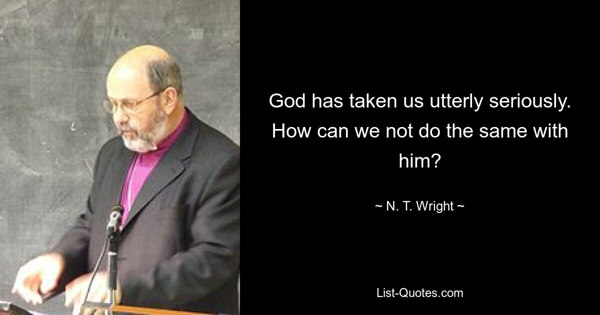 God has taken us utterly seriously. How can we not do the same with him? — © N. T. Wright