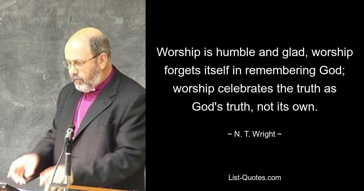 Worship is humble and glad, worship forgets itself in remembering God; worship celebrates the truth as God's truth, not its own. — © N. T. Wright