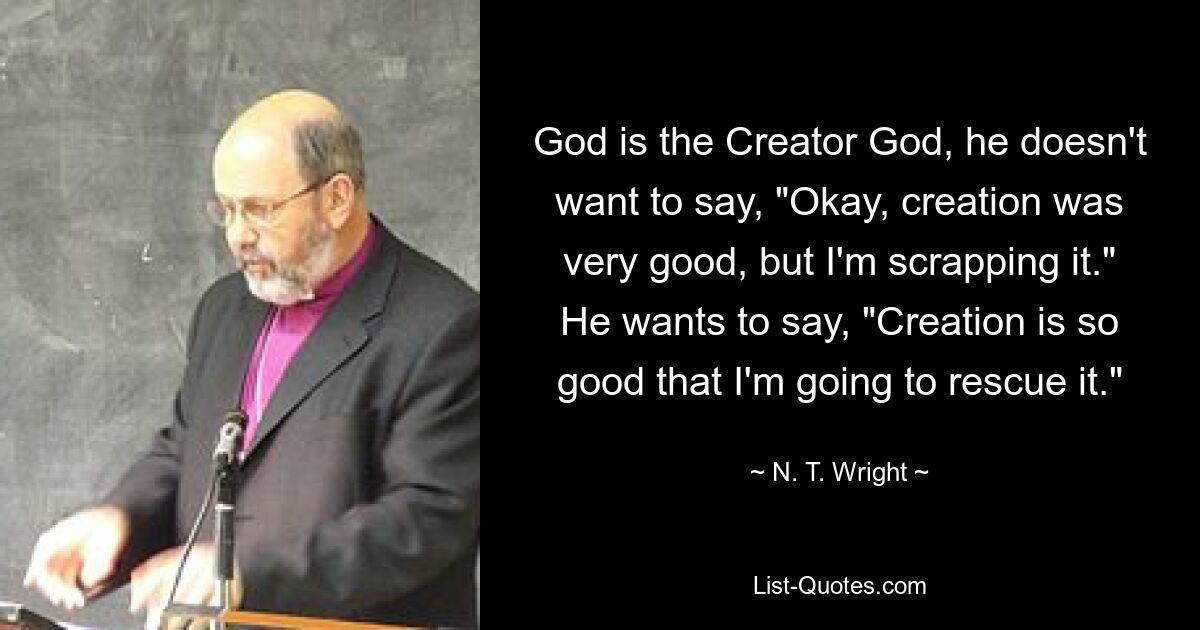 God is the Creator God, he doesn't want to say, "Okay, creation was very good, but I'm scrapping it." He wants to say, "Creation is so good that I'm going to rescue it." — © N. T. Wright