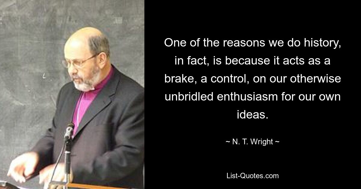 One of the reasons we do history, in fact, is because it acts as a brake, a control, on our otherwise unbridled enthusiasm for our own ideas. — © N. T. Wright