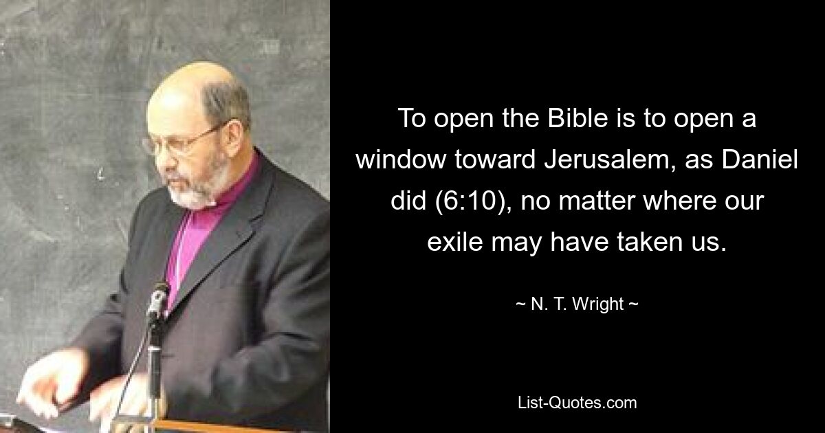 To open the Bible is to open a window toward Jerusalem, as Daniel did (6:10), no matter where our exile may have taken us. — © N. T. Wright