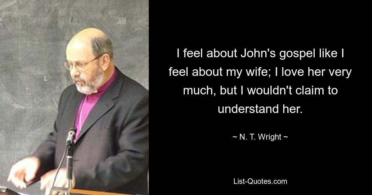 I feel about John's gospel like I feel about my wife; I love her very much, but I wouldn't claim to understand her. — © N. T. Wright