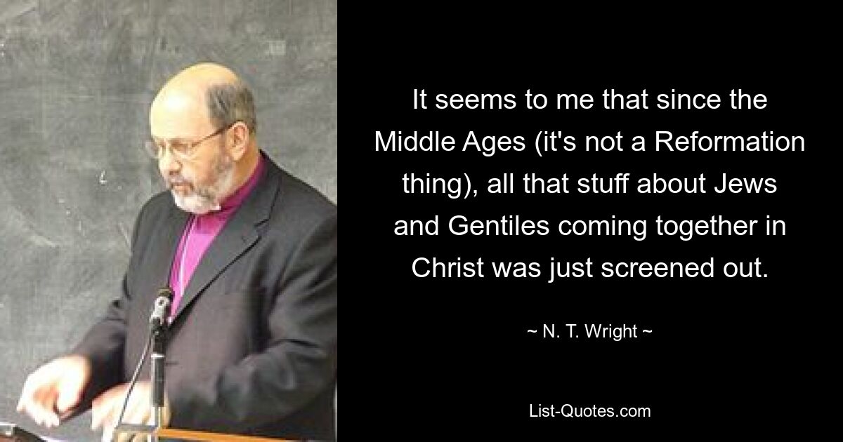 It seems to me that since the Middle Ages (it's not a Reformation thing), all that stuff about Jews and Gentiles coming together in Christ was just screened out. — © N. T. Wright