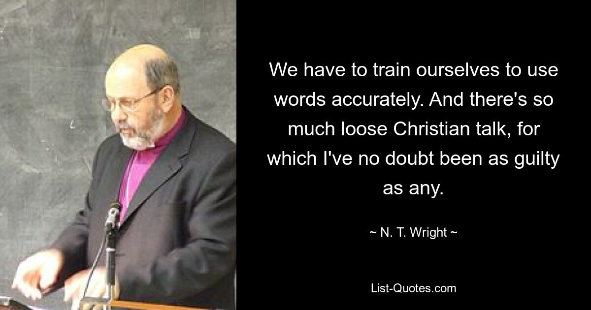 We have to train ourselves to use words accurately. And there's so much loose Christian talk, for which I've no doubt been as guilty as any. — © N. T. Wright