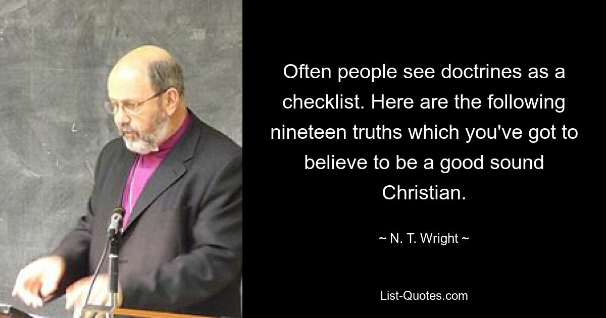 Often people see doctrines as a checklist. Here are the following nineteen truths which you've got to believe to be a good sound Christian. — © N. T. Wright