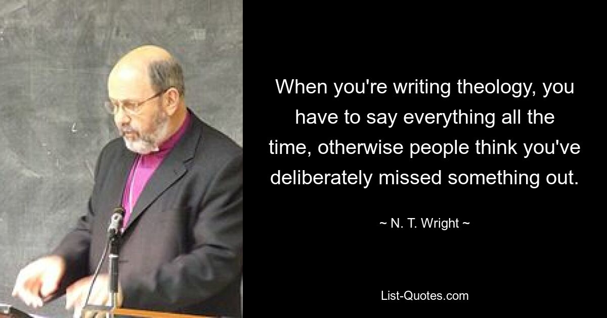 When you're writing theology, you have to say everything all the time, otherwise people think you've deliberately missed something out. — © N. T. Wright