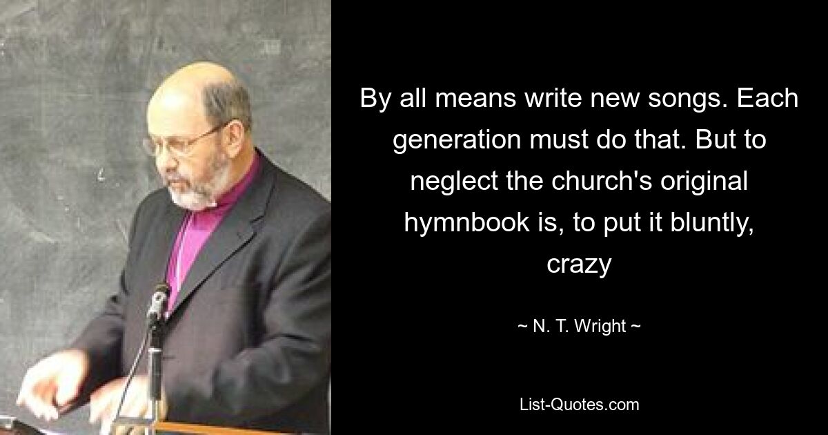 By all means write new songs. Each generation must do that. But to neglect the church's original hymnbook is, to put it bluntly, crazy — © N. T. Wright