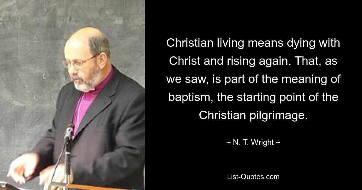 Christian living means dying with Christ and rising again. That, as we saw, is part of the meaning of baptism, the starting point of the Christian pilgrimage. — © N. T. Wright