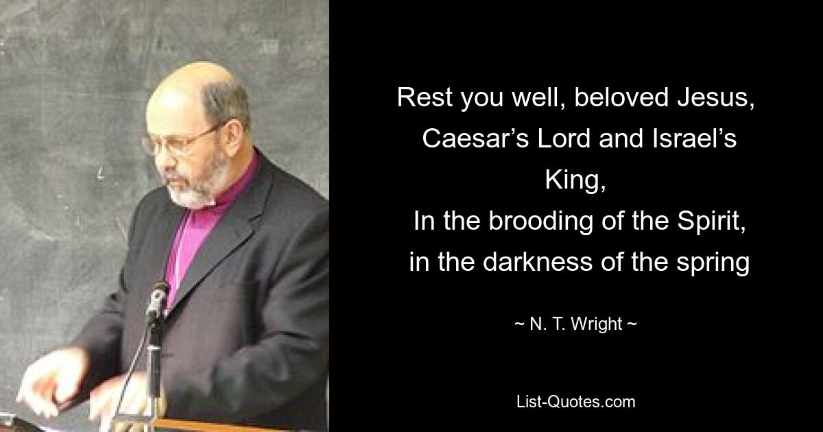 Rest you well, beloved Jesus,
 Caesar’s Lord and Israel’s King,
 In the brooding of the Spirit,
 in the darkness of the spring — © N. T. Wright