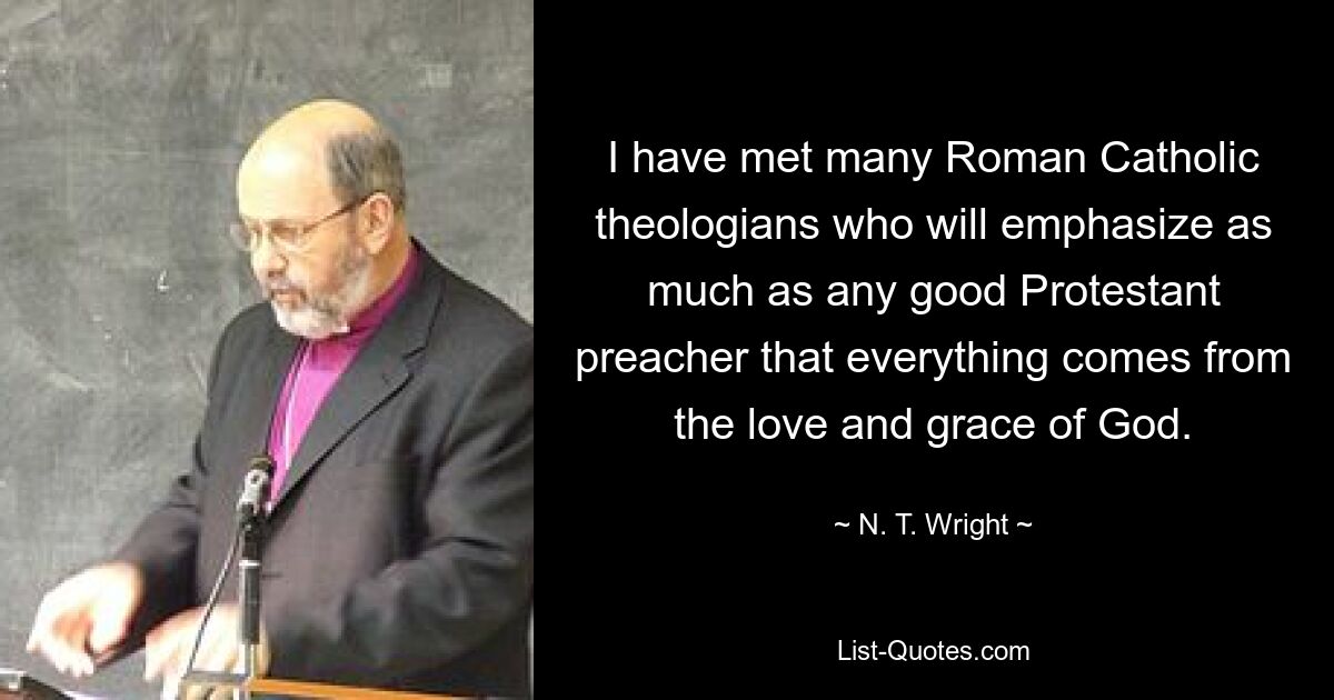 I have met many Roman Catholic theologians who will emphasize as much as any good Protestant preacher that everything comes from the love and grace of God. — © N. T. Wright