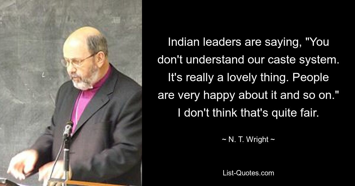 Indian leaders are saying, "You don't understand our caste system. It's really a lovely thing. People are very happy about it and so on." I don't think that's quite fair. — © N. T. Wright