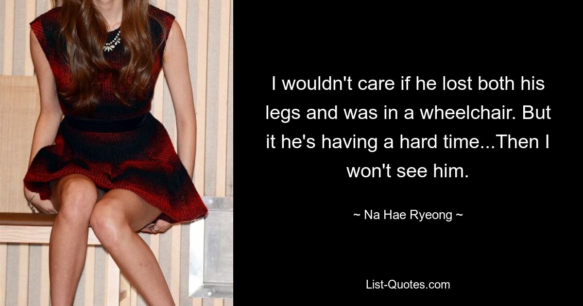 I wouldn't care if he lost both his legs and was in a wheelchair. But it he's having a hard time...Then I won't see him. — © Na Hae Ryeong