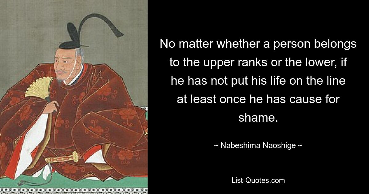 No matter whether a person belongs to the upper ranks or the lower, if he has not put his life on the line at least once he has cause for shame. — © Nabeshima Naoshige