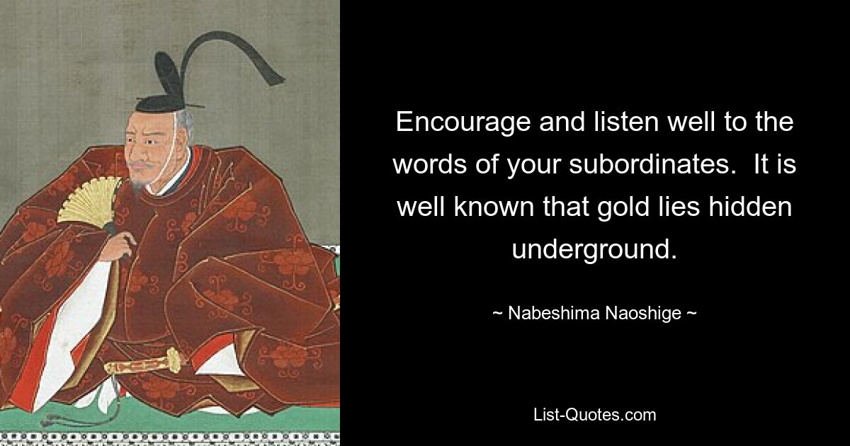 Encourage and listen well to the words of your subordinates.  It is well known that gold lies hidden underground. — © Nabeshima Naoshige