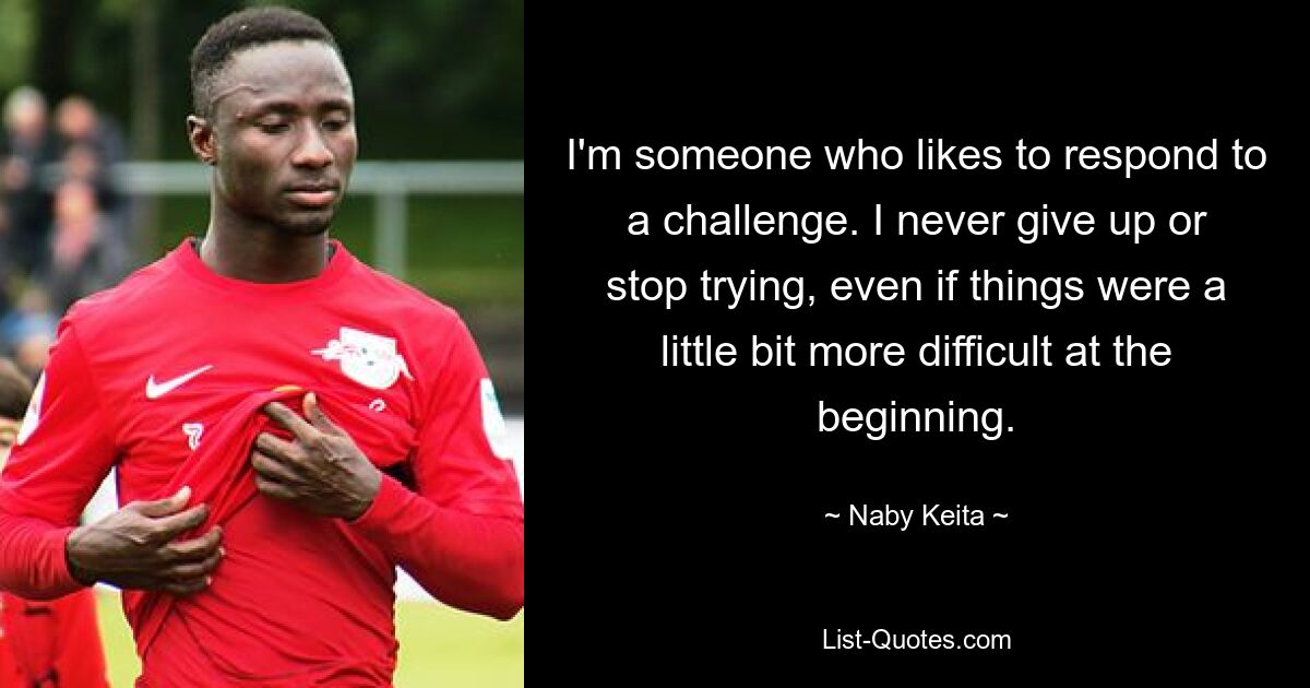 I'm someone who likes to respond to a challenge. I never give up or stop trying, even if things were a little bit more difficult at the beginning. — © Naby Keita