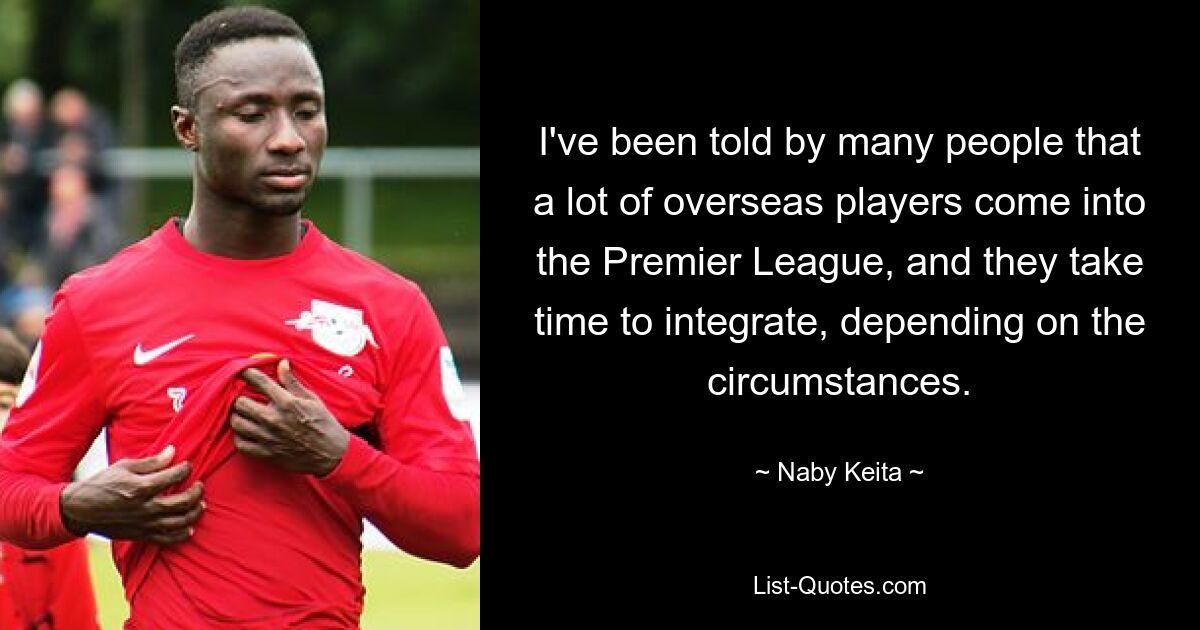 I've been told by many people that a lot of overseas players come into the Premier League, and they take time to integrate, depending on the circumstances. — © Naby Keita