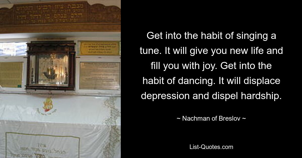 Get into the habit of singing a tune. It will give you new life and fill you with joy. Get into the habit of dancing. It will displace depression and dispel hardship. — © Nachman of Breslov