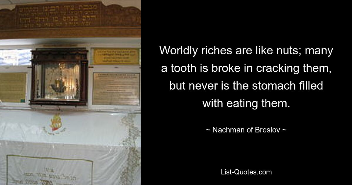 Worldly riches are like nuts; many a tooth is broke in cracking them, but never is the stomach filled with eating them. — © Nachman of Breslov