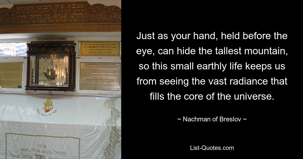 Just as your hand, held before the eye, can hide the tallest mountain, so this small earthly life keeps us from seeing the vast radiance that fills the core of the universe. — © Nachman of Breslov