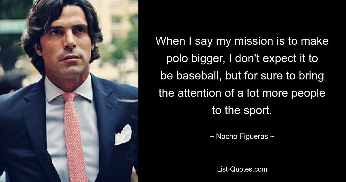 When I say my mission is to make polo bigger, I don't expect it to be baseball, but for sure to bring the attention of a lot more people to the sport. — © Nacho Figueras