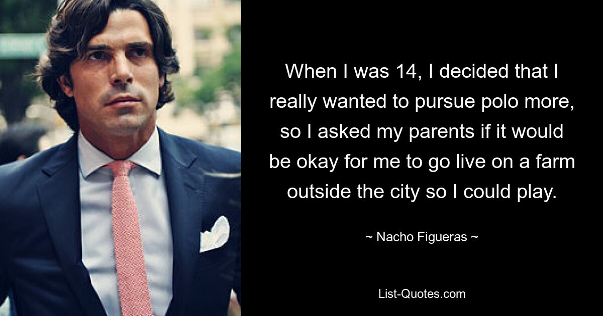 When I was 14, I decided that I really wanted to pursue polo more, so I asked my parents if it would be okay for me to go live on a farm outside the city so I could play. — © Nacho Figueras