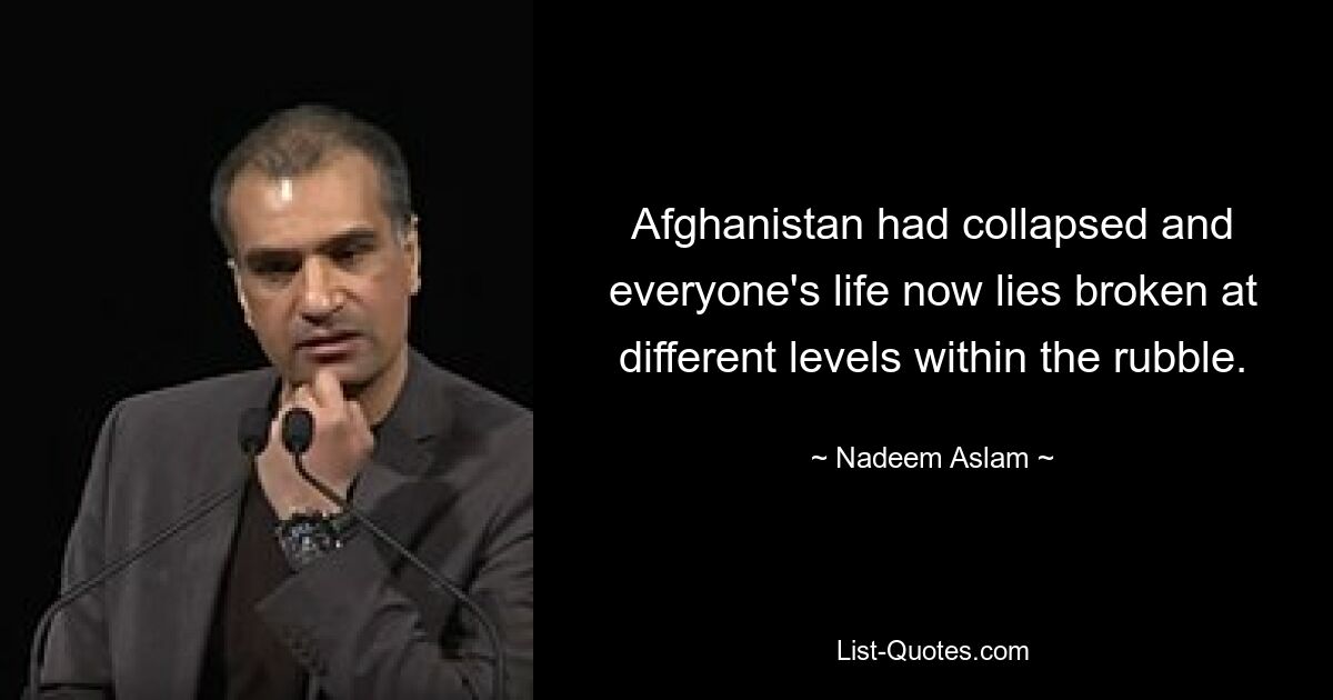 Afghanistan had collapsed and everyone's life now lies broken at different levels within the rubble. — © Nadeem Aslam