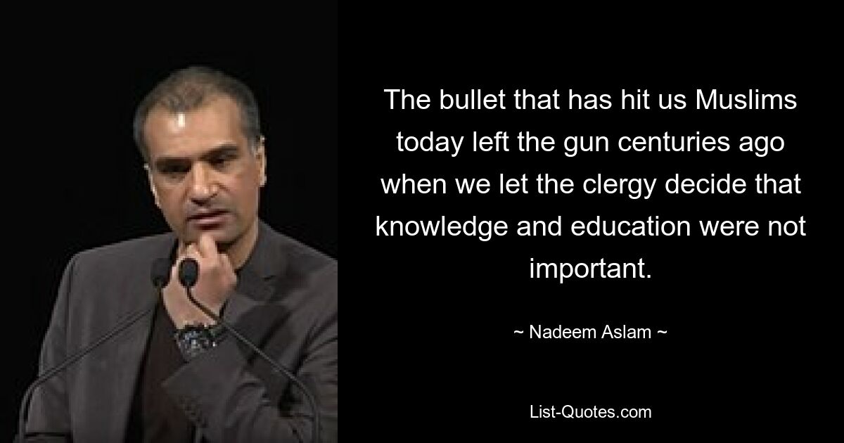 The bullet that has hit us Muslims today left the gun centuries ago when we let the clergy decide that knowledge and education were not important. — © Nadeem Aslam