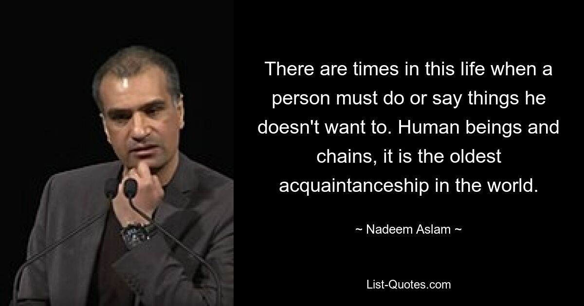 There are times in this life when a person must do or say things he doesn't want to. Human beings and chains, it is the oldest acquaintanceship in the world. — © Nadeem Aslam