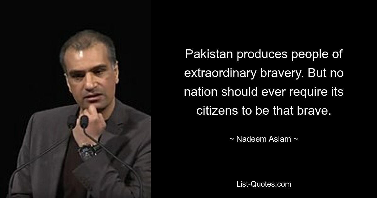 Pakistan produces people of extraordinary bravery. But no nation should ever require its citizens to be that brave. — © Nadeem Aslam