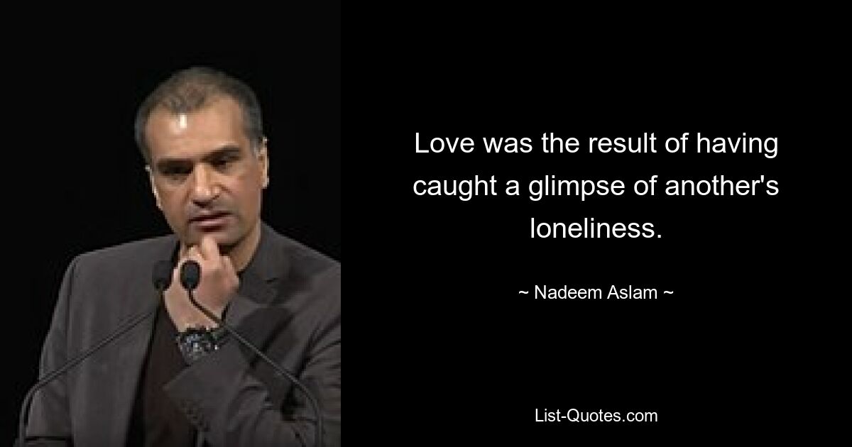 Love was the result of having caught a glimpse of another's loneliness. — © Nadeem Aslam