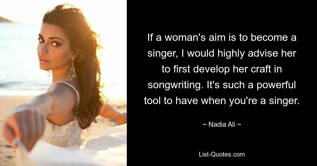 If a woman's aim is to become a singer, I would highly advise her to first develop her craft in songwriting. It's such a powerful tool to have when you're a singer. — © Nadia Ali