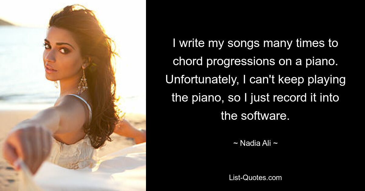 I write my songs many times to chord progressions on a piano. Unfortunately, I can't keep playing the piano, so I just record it into the software. — © Nadia Ali