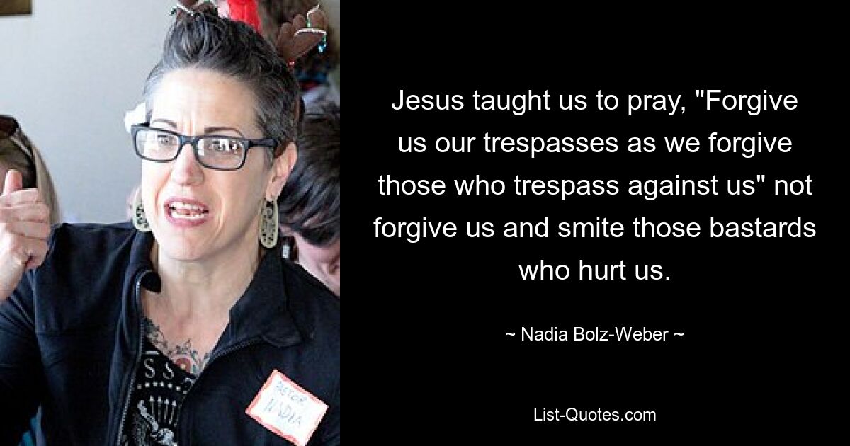 Jesus taught us to pray, "Forgive us our trespasses as we forgive those who trespass against us" not forgive us and smite those bastards who hurt us. — © Nadia Bolz-Weber