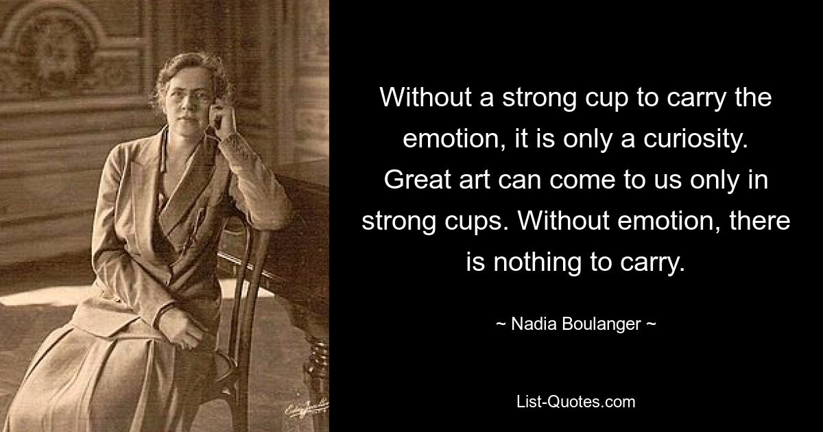 Without a strong cup to carry the emotion, it is only a curiosity. Great art can come to us only in strong cups. Without emotion, there is nothing to carry. — © Nadia Boulanger