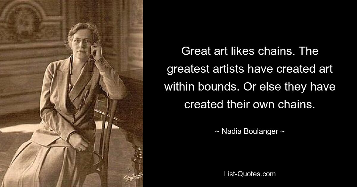 Große Kunst mag Ketten. Die größten Künstler haben innerhalb ihrer Grenzen Kunst geschaffen. Oder sie haben ihre eigenen Ketten geschaffen. — © Nadia Boulanger 