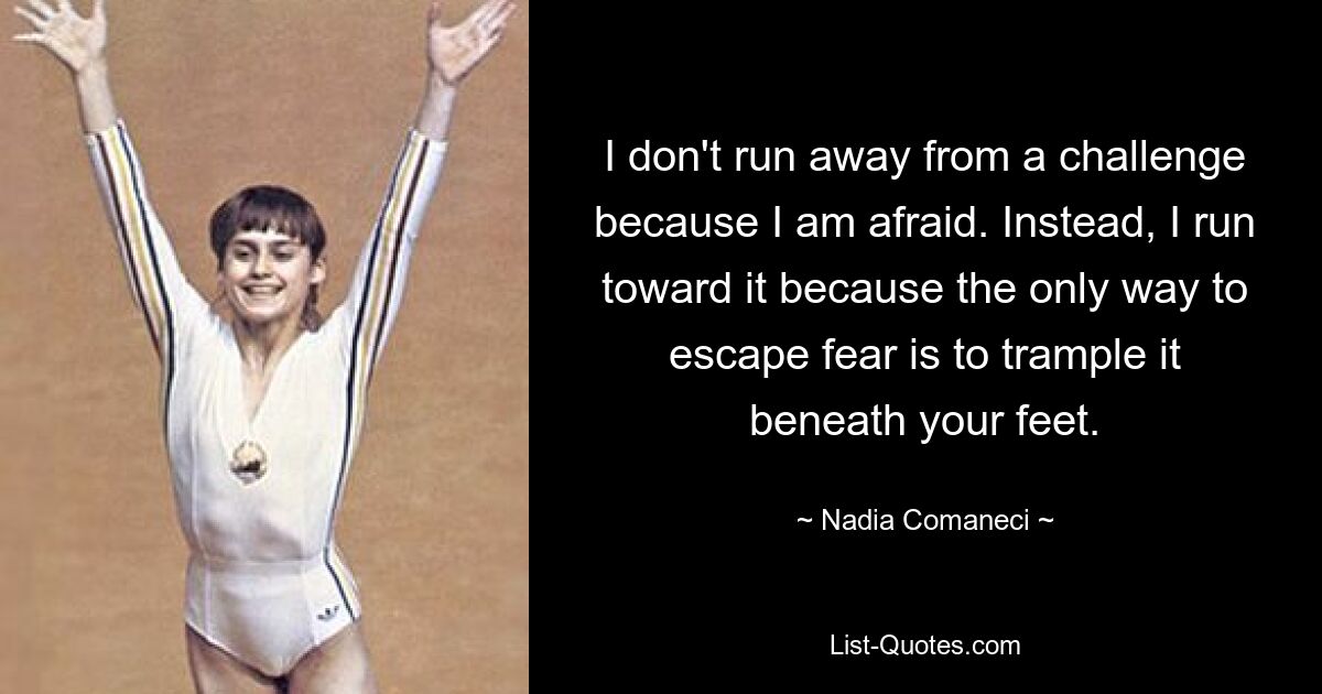 I don't run away from a challenge because I am afraid. Instead, I run toward it because the only way to escape fear is to trample it beneath your feet. — © Nadia Comaneci