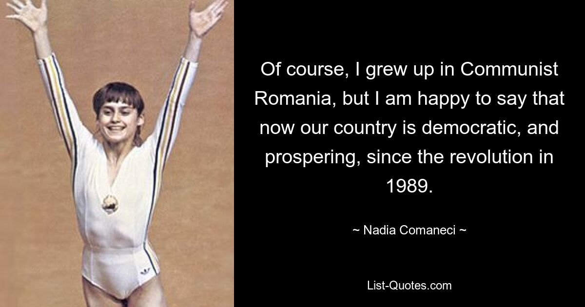 Natürlich bin ich im kommunistischen Rumänien aufgewachsen, aber ich freue mich, sagen zu können, dass unser Land seit der Revolution im Jahr 1989 demokratisch und prosperierend ist. — © Nadia Comaneci