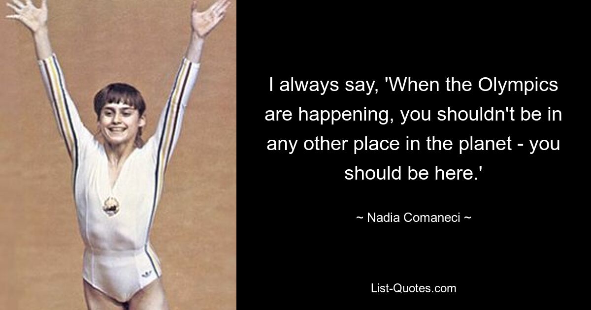 I always say, 'When the Olympics are happening, you shouldn't be in any other place in the planet - you should be here.' — © Nadia Comaneci