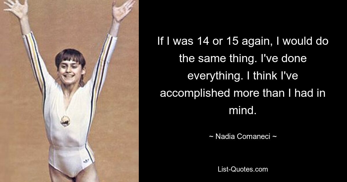 If I was 14 or 15 again, I would do the same thing. I've done everything. I think I've accomplished more than I had in mind. — © Nadia Comaneci