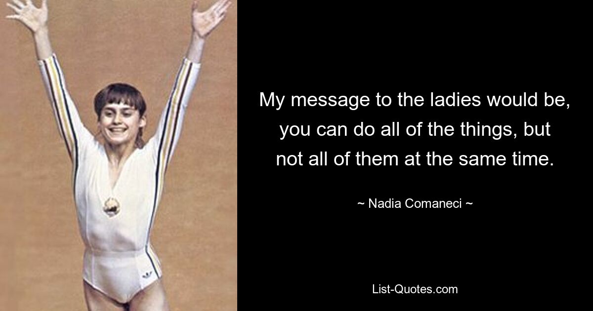 My message to the ladies would be, you can do all of the things, but not all of them at the same time. — © Nadia Comaneci