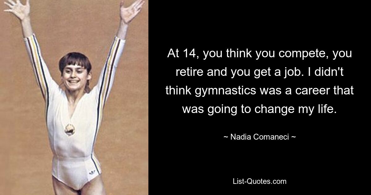 At 14, you think you compete, you retire and you get a job. I didn't think gymnastics was a career that was going to change my life. — © Nadia Comaneci