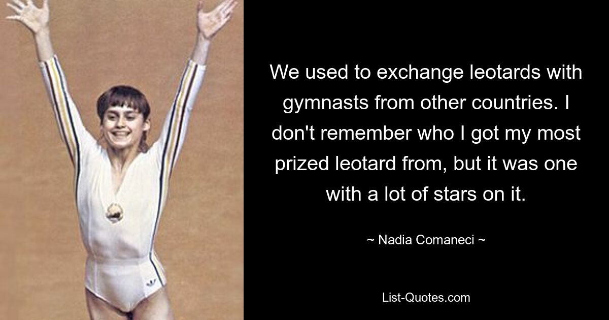 We used to exchange leotards with gymnasts from other countries. I don't remember who I got my most prized leotard from, but it was one with a lot of stars on it. — © Nadia Comaneci