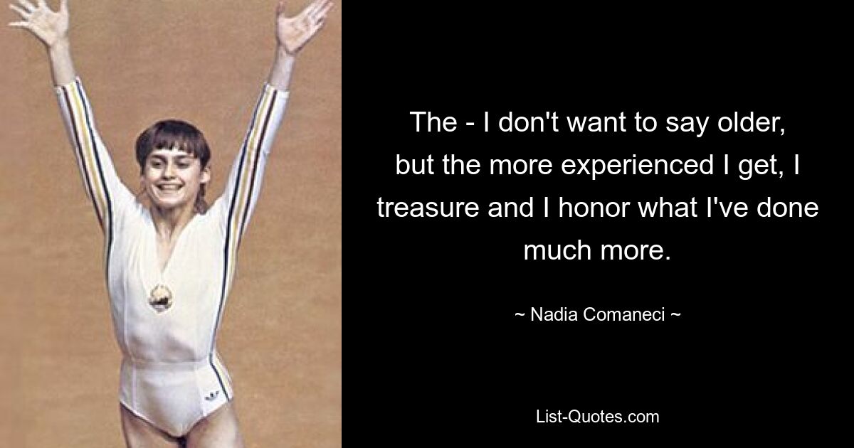 The - I don't want to say older, but the more experienced I get, I treasure and I honor what I've done much more. — © Nadia Comaneci